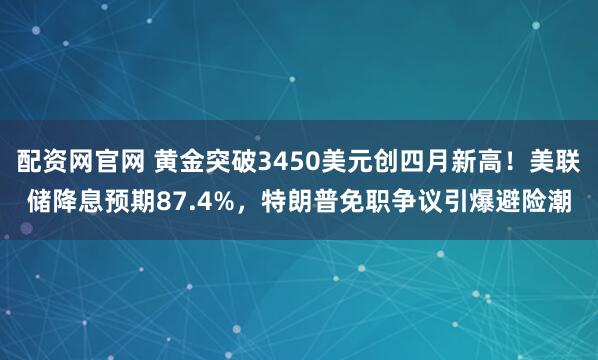 配资网官网 黄金突破3450美元创四月新高！美联储降息预期87.4%，特朗普免职争议引爆避险潮