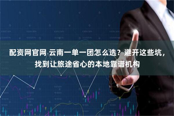 配资网官网 云南一单一团怎么选？避开这些坑，找到让旅途省心的本地靠谱机构