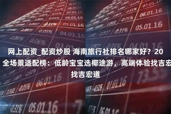 网上配资_配资炒股 海南旅行社排名哪家好？2025 全场景适配榜：低龄宝宝选椰途游，高端体验找吉宏道