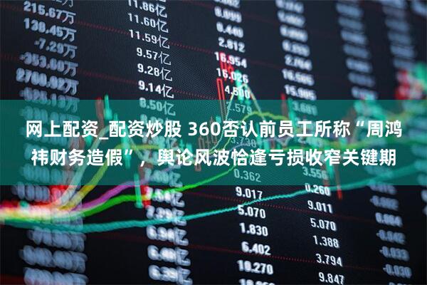网上配资_配资炒股 360否认前员工所称“周鸿祎财务造假”，舆论风波恰逢亏损收窄关键期