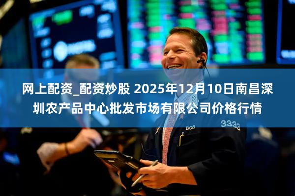网上配资_配资炒股 2025年12月10日南昌深圳农产品中心批发市场有限公司价格行情