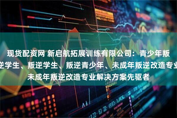 现货配资网 新启航拓展训练有限公司：青少年叛逆教育、早恋叛逆学生、叛逆学生、叛逆青少年、未成年叛逆改造专业解决方案先驱者