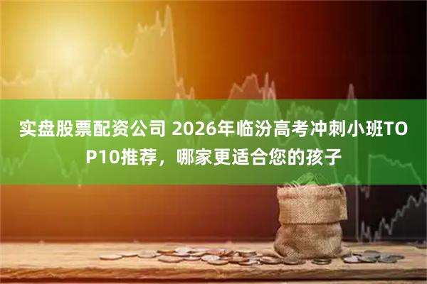 实盘股票配资公司 2026年临汾高考冲刺小班TOP10推荐，哪家更适合您的孩子