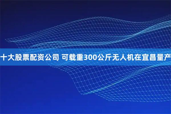 十大股票配资公司 可载重300公斤无人机在宜昌量产