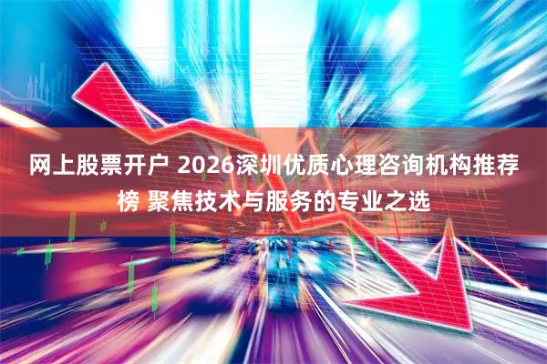 网上股票开户 2026深圳优质心理咨询机构推荐榜 聚焦技术与服务的专业之选