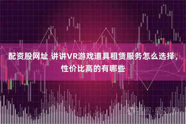 配资股网址 讲讲VR游戏道具租赁服务怎么选择，性价比高的有哪些
