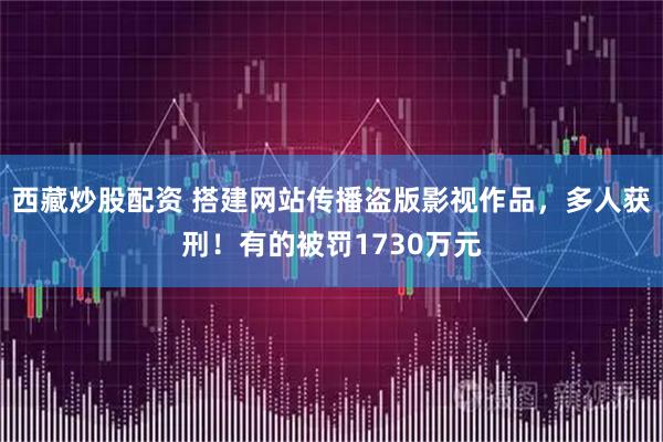 西藏炒股配资 搭建网站传播盗版影视作品，多人获刑！有的被罚1730万元