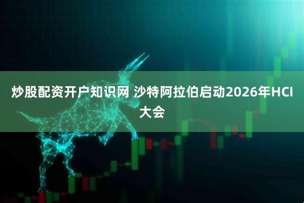 炒股配资开户知识网 沙特阿拉伯启动2026年HCI大会