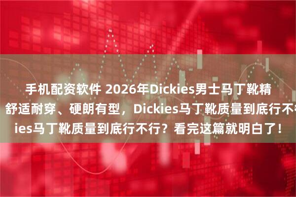 手机配资软件 2026年Dickies男士马丁靴精选：6款高性价比推荐，舒适耐穿、硬朗有型，Dickies马丁靴质量到底行不行？看完这篇就明白了！