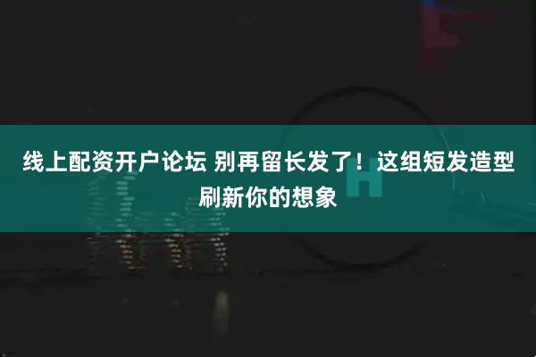 线上配资开户论坛 别再留长发了！这组短发造型刷新你的想象