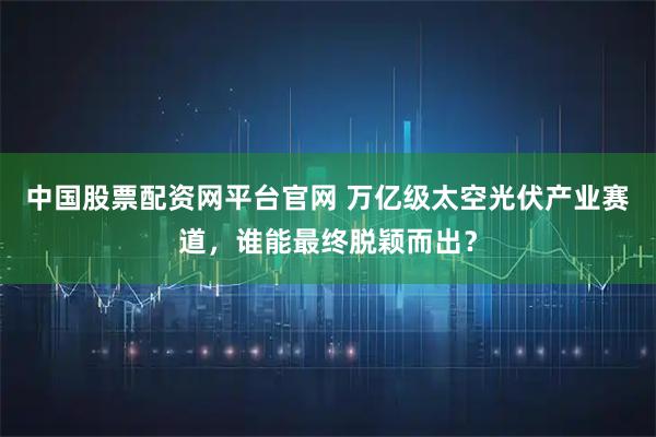 中国股票配资网平台官网 万亿级太空光伏产业赛道，谁能最终脱颖而出？