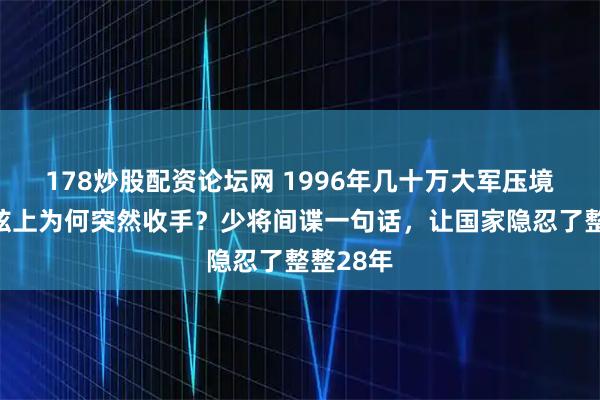 178炒股配资论坛网 1996年几十万大军压境，箭在弦上为何突然收手？少将间谍一句话，让国家隐忍了整整28年