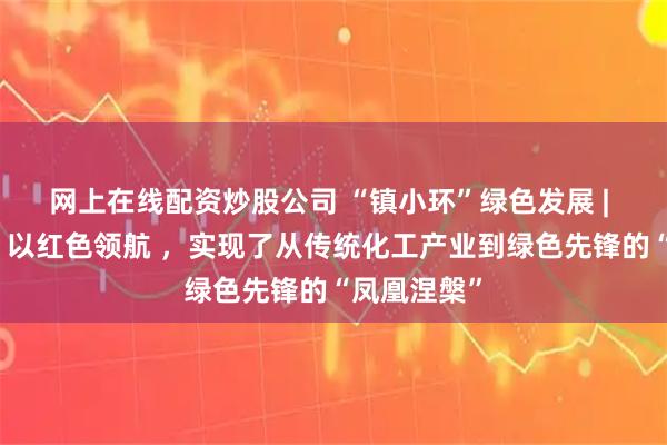 网上在线配资炒股公司 “镇小环”绿色发展 | 索普集团：以红色领航 ，实现了从传统化工产业到绿色先锋的“凤凰涅槃”