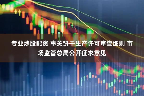 专业炒股配资 事关饼干生产许可审查细则 市场监管总局公开征求意见