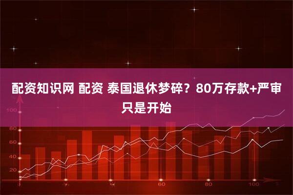 配资知识网 配资 泰国退休梦碎？80万存款+严审只是开始