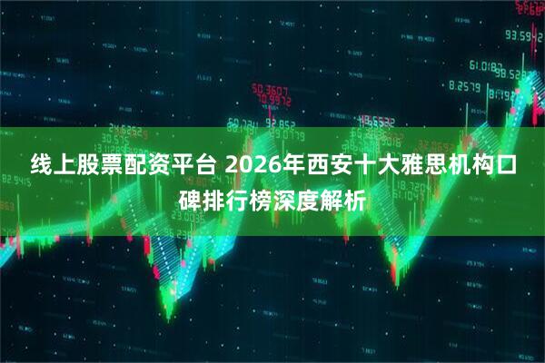线上股票配资平台 2026年西安十大雅思机构口碑排行榜深度解析